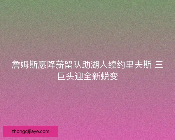 詹姆斯愿降薪留队助湖人续约里夫斯 三巨头迎全新蜕变