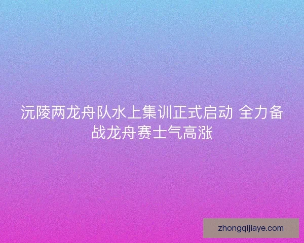 沅陵两龙舟队水上集训正式启动 全力备战龙舟赛士气高涨