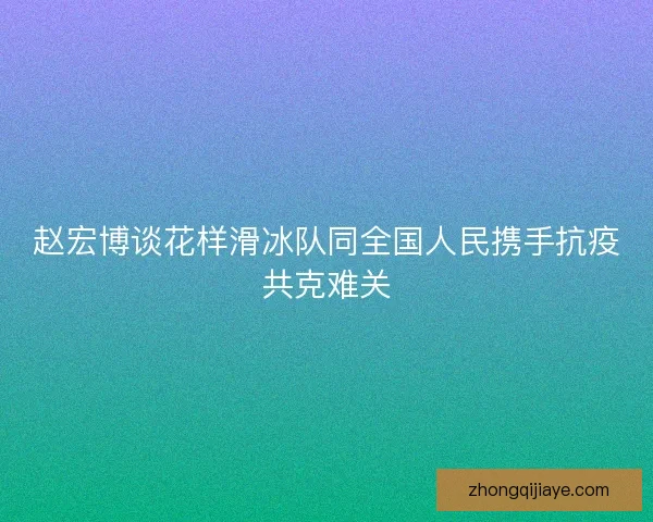 赵宏博谈花样滑冰队同全国人民携手抗疫共克难关