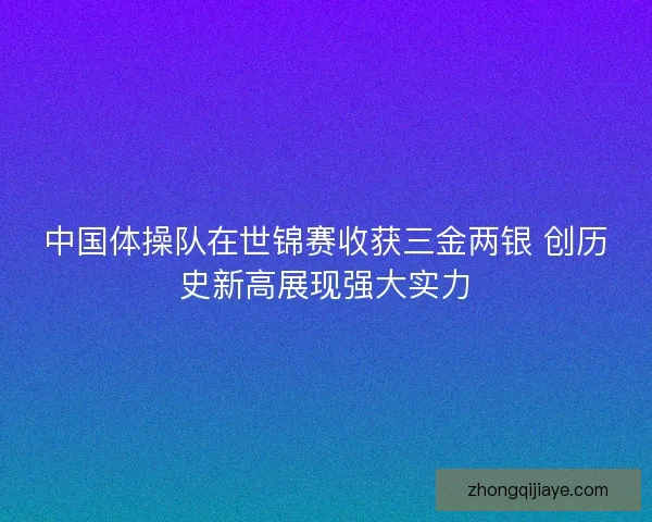 中国体操队在世锦赛收获三金两银 创历史新高展现强大实力