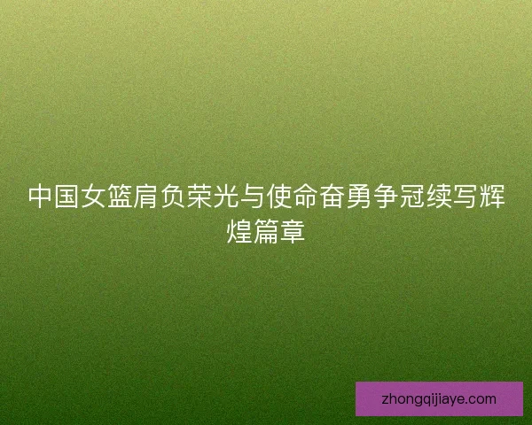 中国女篮肩负荣光与使命奋勇争冠续写辉煌篇章
