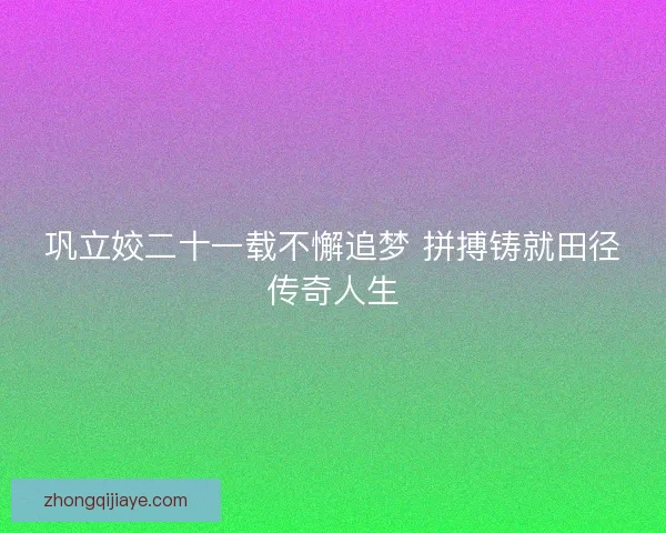 巩立姣二十一载不懈追梦 拼搏铸就田径传奇人生