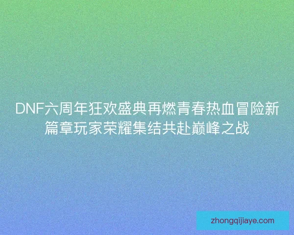 DNF六周年狂欢盛典再燃青春热血冒险新篇章玩家荣耀集结共赴巅峰之战